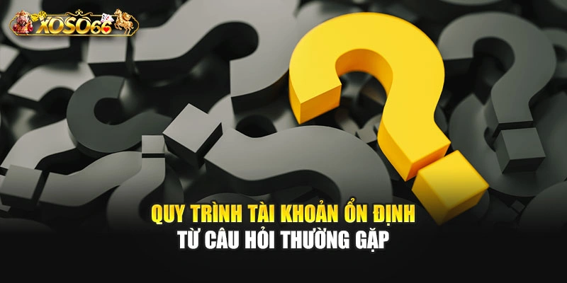 Quy trình tài khoản ổn định từ câu hỏi thường gặp